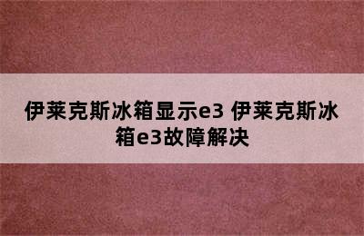 伊莱克斯冰箱显示e3 伊莱克斯冰箱e3故障解决